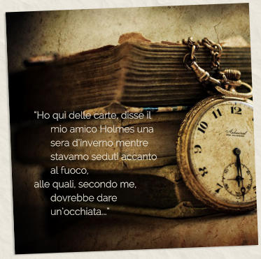 �Ho qui delle carte, disse il mio amico Holmes una sera d�inverno mentre stavamo seduti accanto al fuoco,  alle quali, secondo me, dovrebbe dare un�occhiata...�
